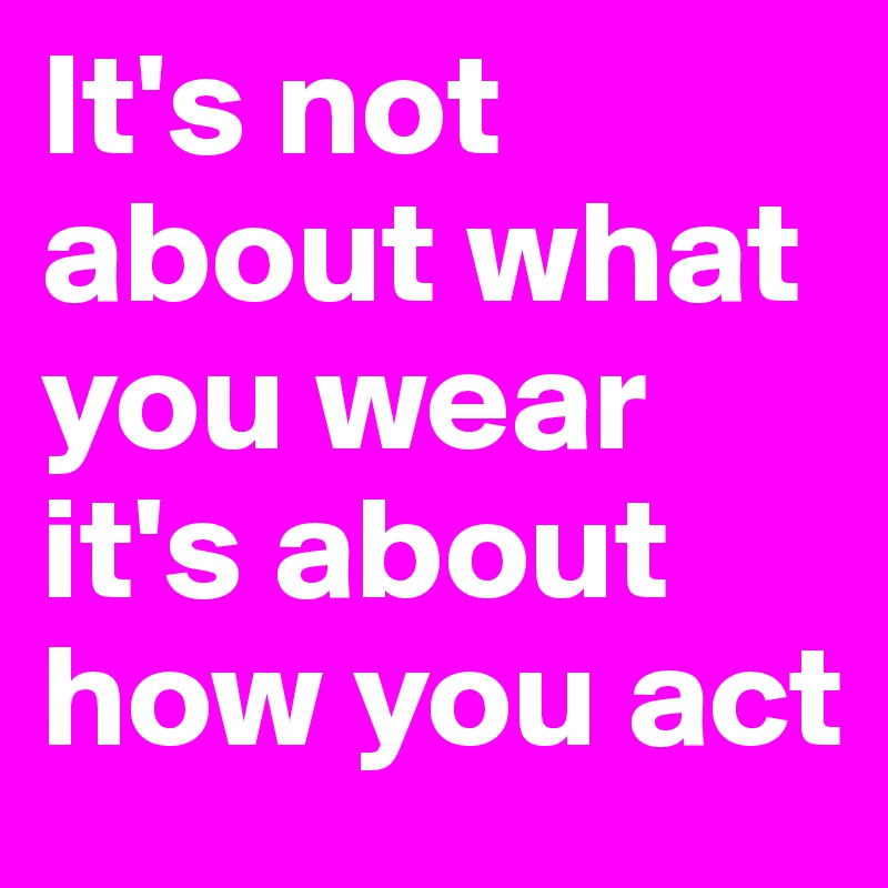 It's not about what you wear it's about how you act