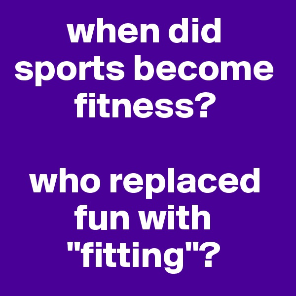        when did sports become                  
        fitness?

  who replaced 
        fun with    
       "fitting"?