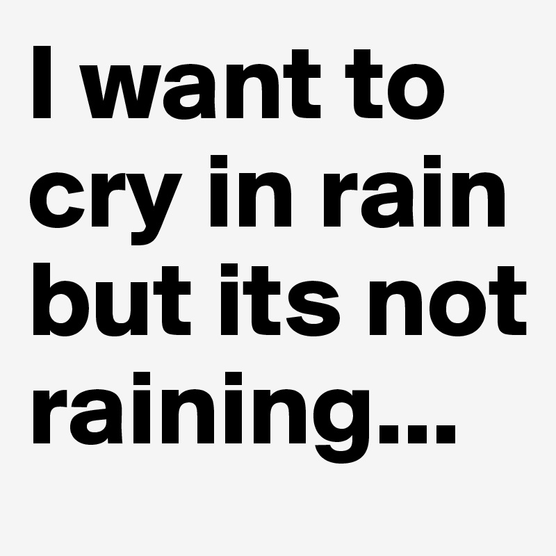 I want to cry in rain but its not raining...