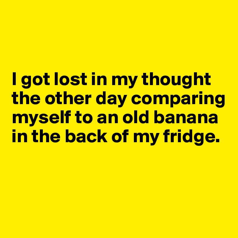 


I got lost in my thought the other day comparing myself to an old banana in the back of my fridge.


