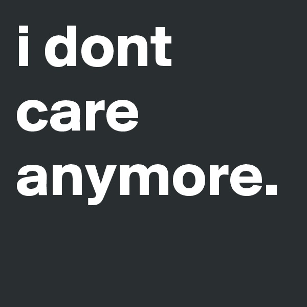 i dont care anymore.