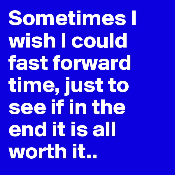Sometimes I wish I could fast forward time, just to see if in the end it is all worth it..