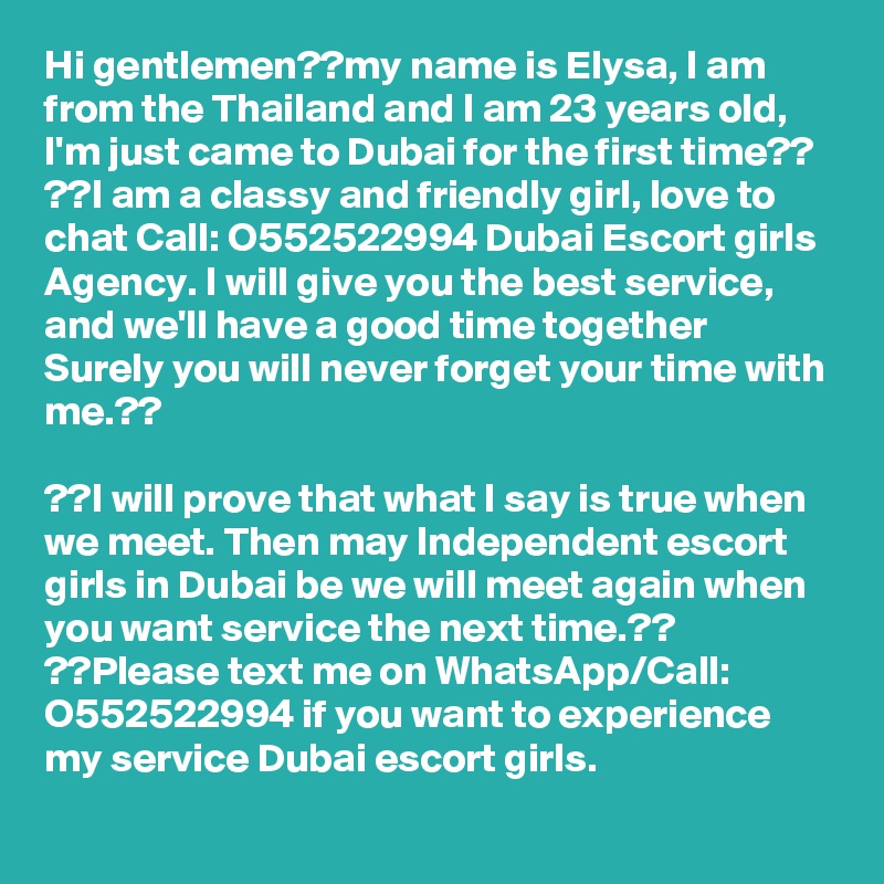 Hi gentlemen??my name is Elysa, I am from the Thailand and I am 23 years old, I'm just came to Dubai for the first time??
??I am a classy and friendly girl, love to chat Call: O552522994 Dubai Escort girls Agency. I will give you the best service, and we'll have a good time together Surely you will never forget your time with me.??

??I will prove that what I say is true when we meet. Then may Independent escort girls in Dubai be we will meet again when you want service the next time.??
??Please text me on WhatsApp/Call: O552522994 if you want to experience my service Dubai escort girls.
