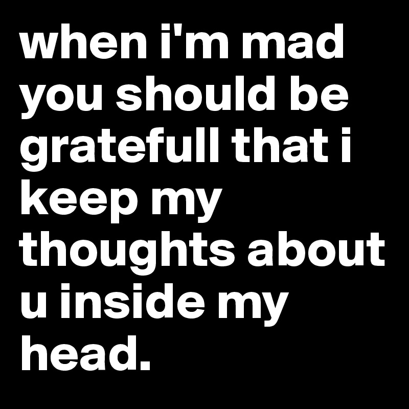 when i'm mad you should be gratefull that i keep my thoughts about u inside my head.