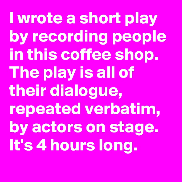 I wrote a short play by recording people in this coffee shop. The play is all of their dialogue, repeated verbatim, by actors on stage. It's 4 hours long.