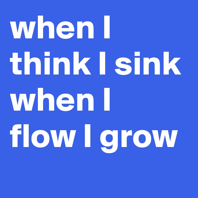 when I think I sink when I flow I grow