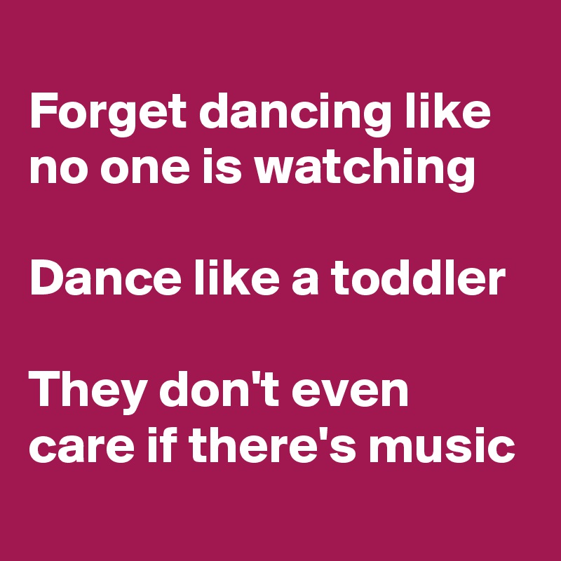 
Forget dancing like no one is watching

Dance like a toddler

They don't even care if there's music
