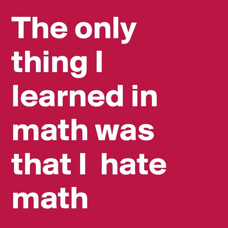 The only thing I learned in math was that I  hate math