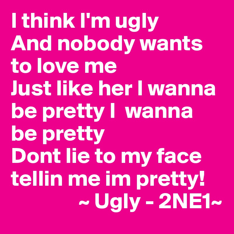I think I'm ugly
And nobody wants to love me
Just like her I wanna be pretty I  wanna be pretty
Dont lie to my face tellin me im pretty!
               ~ Ugly - 2NE1~