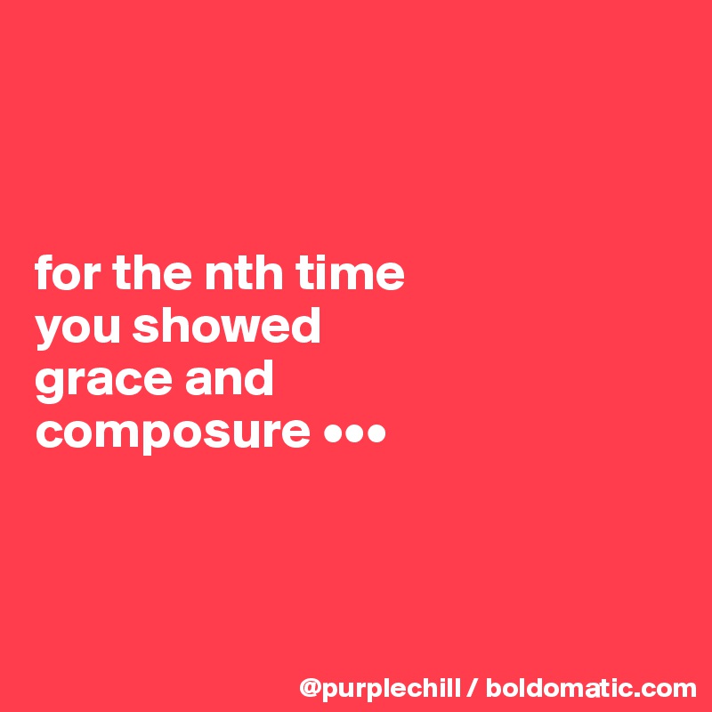 



for the nth time 
you showed 
grace and 
composure •••




