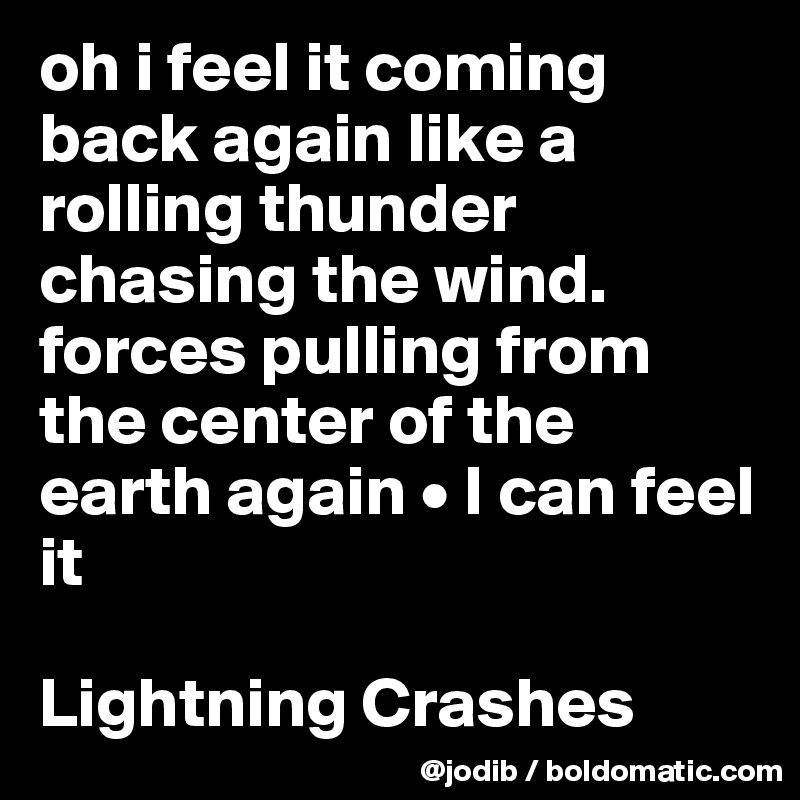 oh i feel it coming back again like a rolling thunder chasing the wind. forces pulling from the center of the earth again • I can feel it

Lightning Crashes 