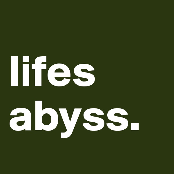 
lifes abyss. 