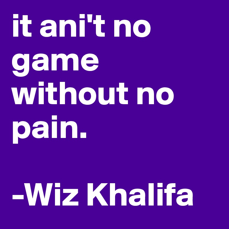it ani't no game without no pain.

-Wiz Khalifa