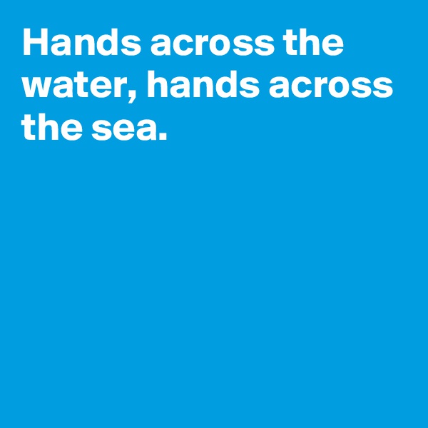 Hands across the water, hands across the sea.





