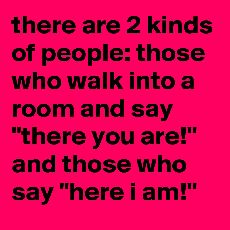 there are 2 kinds of people: those who walk into a room and say "there you are!" and those who say "here i am!"