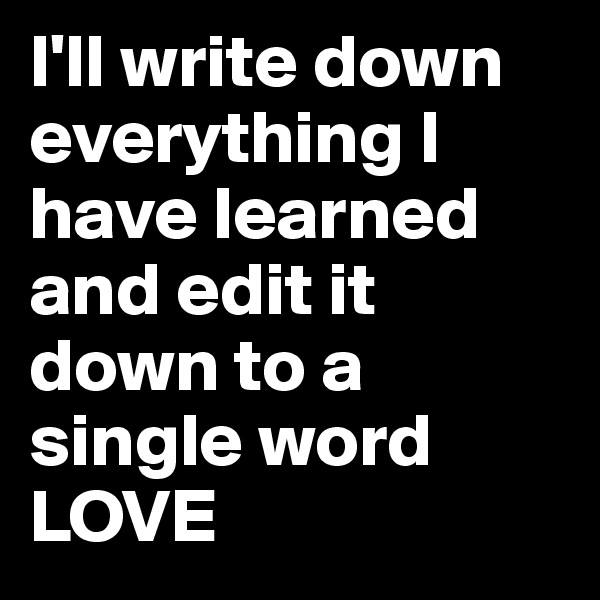 I'll write down everything I have learned and edit it down to a single word LOVE