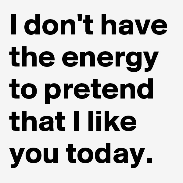 I don't have the energy to pretend that I like you today.