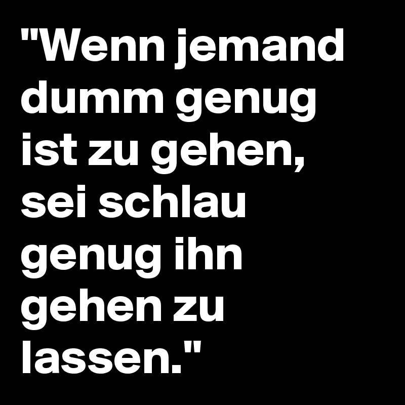 "Wenn jemand dumm genug ist zu gehen, sei schlau genug ihn gehen zu lassen."