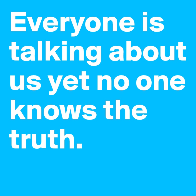 Everyone is talking about us yet no one knows the truth. 