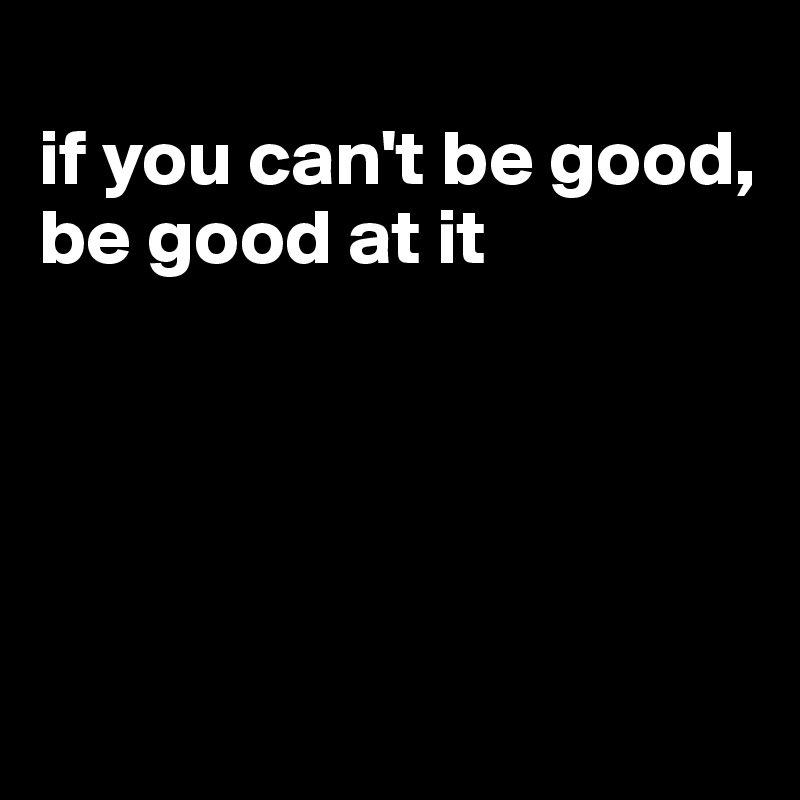 
if you can't be good, be good at it





