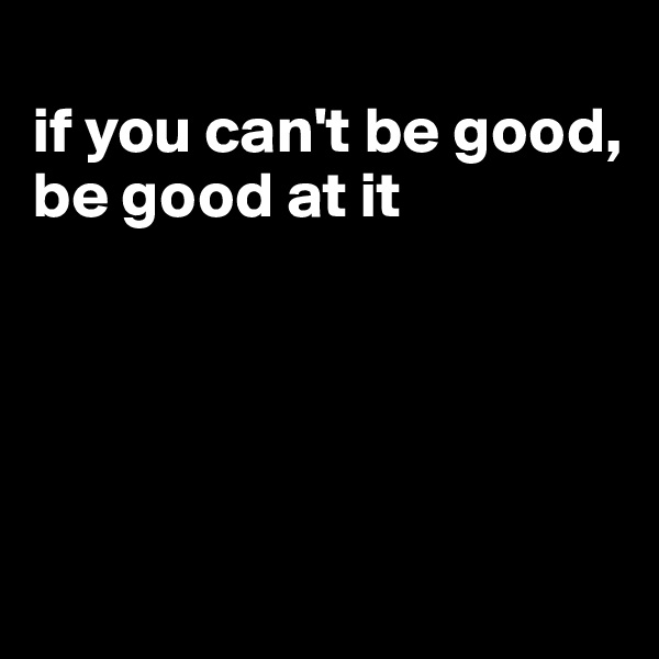 
if you can't be good, be good at it






