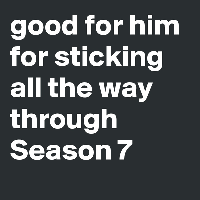 good for him for sticking all the way through Season 7