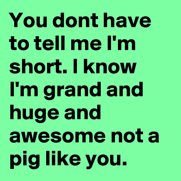 You dont have to tell me I'm short. I know I'm grand and huge and awesome not a pig like you.