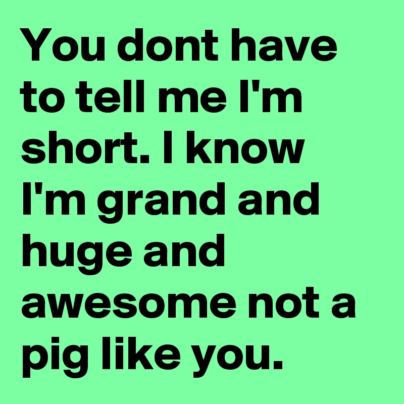 You dont have to tell me I'm short. I know I'm grand and huge and awesome not a pig like you.