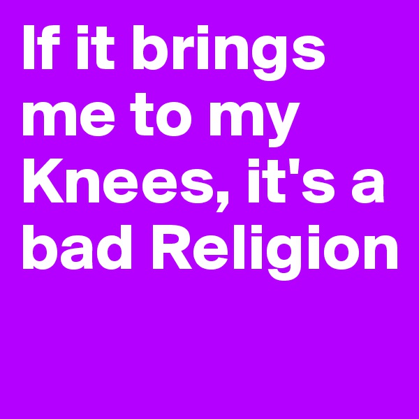 If it brings me to my Knees, it's a bad Religion
