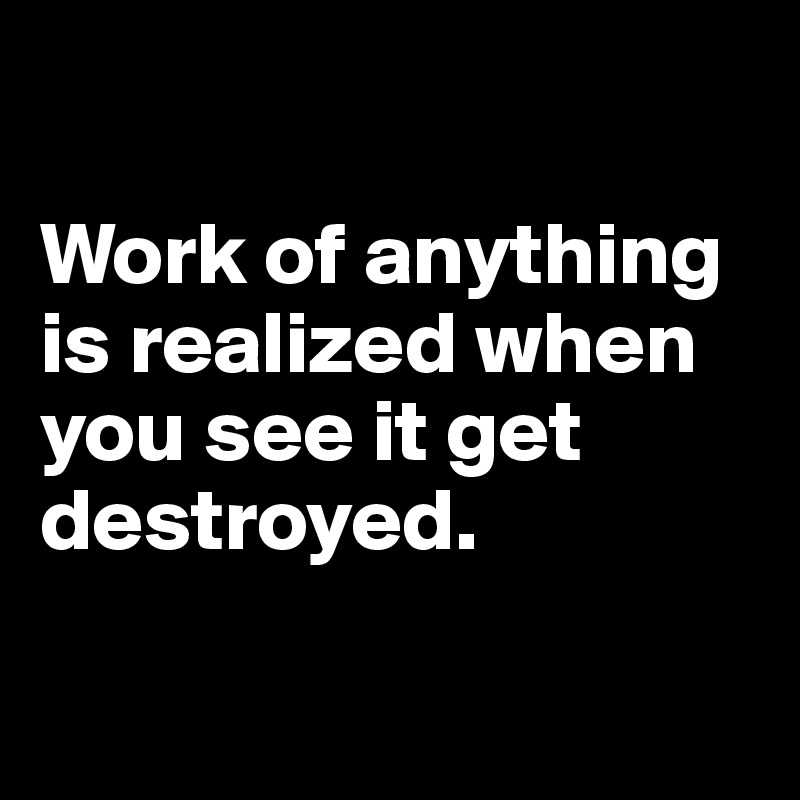 

Work of anything is realized when you see it get destroyed. 

