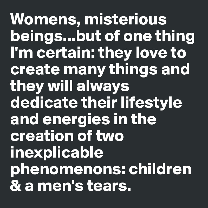 Womens, misterious beings...but of one thing I'm certain: they love to create many things and they will always dedicate their lifestyle and energies in the creation of two inexplicable phenomenons: children & a men's tears.