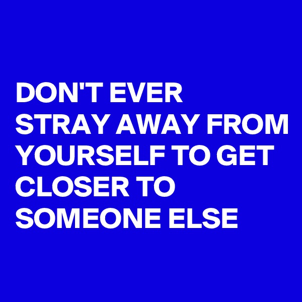 

DON'T EVER STRAY AWAY FROM YOURSELF TO GET CLOSER TO SOMEONE ELSE
