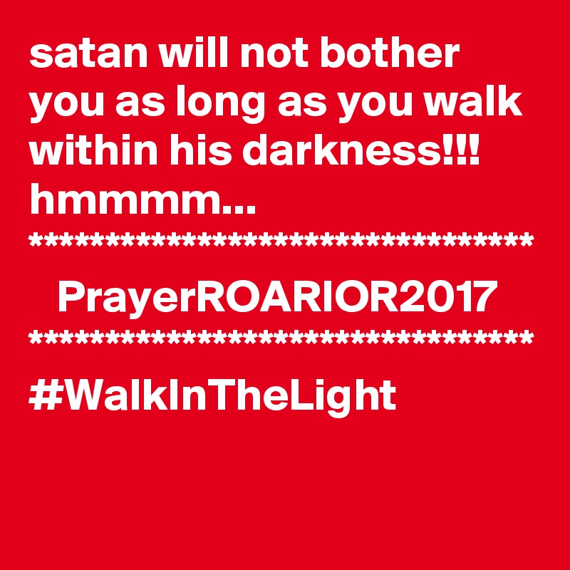 satan will not bother you as long as you walk within his darkness!!!
hmmmm...
*********************************
   PrayerROARIOR2017
*********************************
#WalkInTheLight