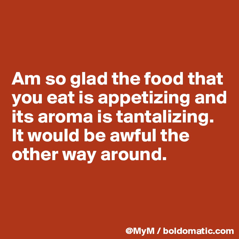 


Am so glad the food that you eat is appetizing and its aroma is tantalizing.  It would be awful the other way around.



