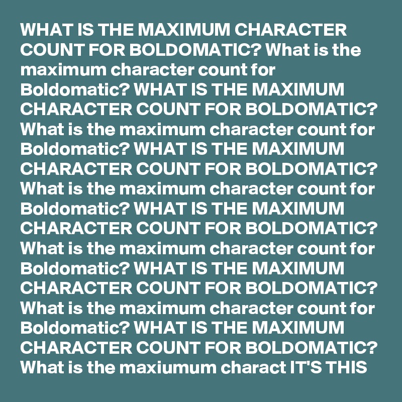 WHAT IS THE MAXIMUM CHARACTER COUNT FOR BOLDOMATIC? What is the maximum character count for Boldomatic? WHAT IS THE MAXIMUM CHARACTER COUNT FOR BOLDOMATIC? What is the maximum character count for Boldomatic? WHAT IS THE MAXIMUM CHARACTER COUNT FOR BOLDOMATIC? What is the maximum character count for Boldomatic? WHAT IS THE MAXIMUM CHARACTER COUNT FOR BOLDOMATIC? What is the maximum character count for Boldomatic? WHAT IS THE MAXIMUM CHARACTER COUNT FOR BOLDOMATIC? What is the maximum character count for Boldomatic? WHAT IS THE MAXIMUM CHARACTER COUNT FOR BOLDOMATIC? What is the maxiumum charact IT'S THIS