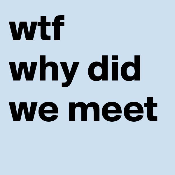 wtf
why did we meet