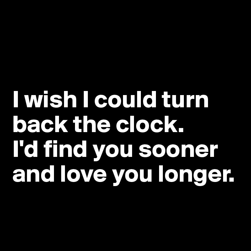 


I wish I could turn back the clock. 
I'd find you sooner and love you longer.

