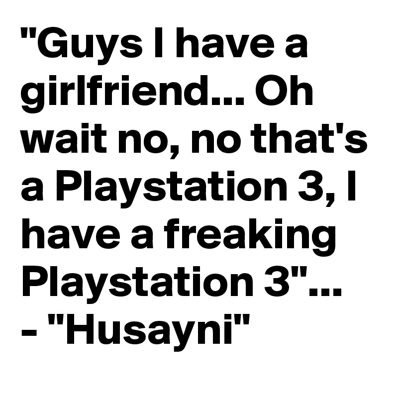 "Guys I have a girlfriend... Oh wait no, no that's a Playstation 3, I have a freaking Playstation 3"... - "Husayni"