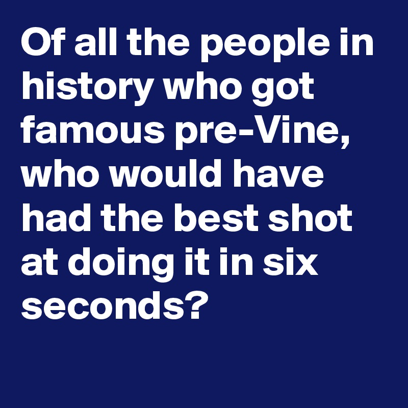 Of all the people in history who got famous pre-Vine, who would have had the best shot at doing it in six seconds?