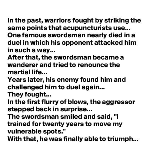 In the past, warriors fought by striking the same points that acupuncturists use...
One famous swordsman nearly died in a duel in which his opponent attacked him in such a way...
After that, the swordsman became a wanderer and tried to renounce the martial life...
Years later, his enemy found him and challenged him to duel again...
They fought...
In the first flurry of blows, the aggressor stepped back in surprise...
The swordsman smiled and said, "I trained for twenty years to move my vulnerable spots."
With that, he was finally able to triumph...