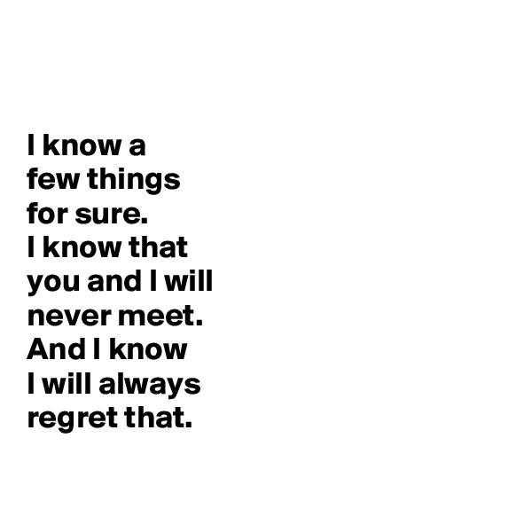 


I know a
few things
for sure. 
I know that 
you and I will 
never meet.
And I know 
I will always 
regret that.


