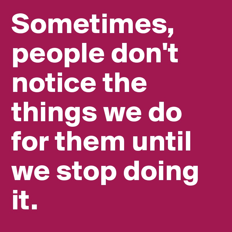 Sometimes, people don't notice the things we do for them until we stop doing it.