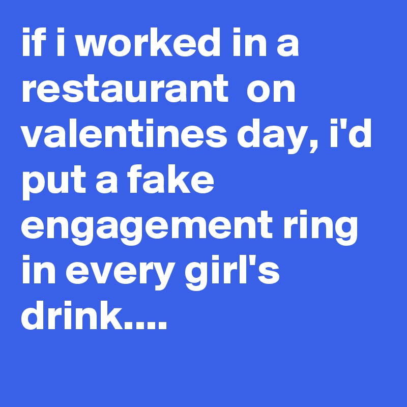 if i worked in a restaurant  on valentines day, i'd put a fake engagement ring in every girl's drink....
