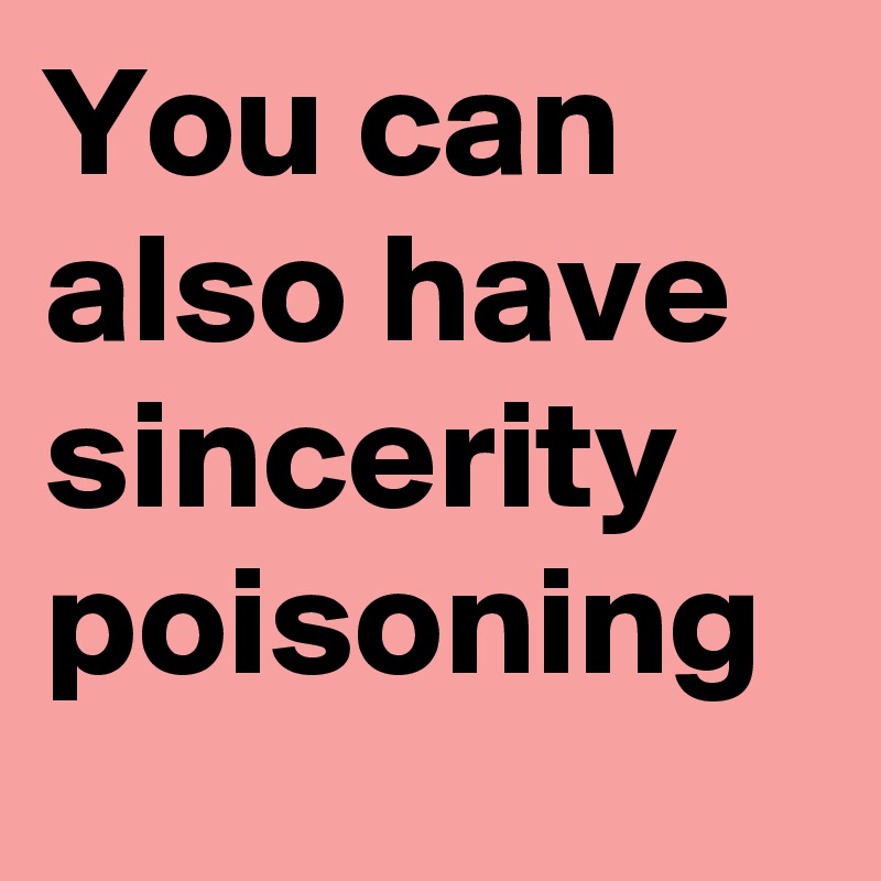 You can also have sincerity poisoning