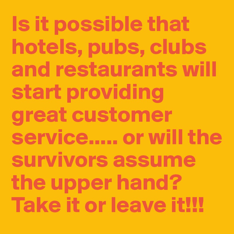 Is it possible that hotels, pubs, clubs and restaurants will start providing great customer service..... or will the survivors assume the upper hand? Take it or leave it!!!