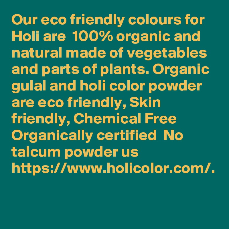 Our eco friendly colours for Holi are  100% organic and natural made of vegetables and parts of plants. Organic gulal and holi color powder are eco friendly, Skin friendly, Chemical Free  Organically certified  No talcum powder us     https://www.holicolor.com/.
