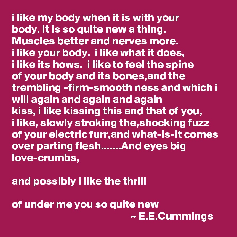 i like my body when it is with your
body. It is so quite new a thing.
Muscles better and nerves more.
i like your body.  i like what it does,
i like its hows.  i like to feel the spine
of your body and its bones,and the trembling -firm-smooth ness and which i will again and again and again
kiss, i like kissing this and that of you,
i like, slowly stroking the,shocking fuzz
of your electric furr,and what-is-it comes
over parting flesh.......And eyes big love-crumbs,

and possibly i like the thrill

of under me you so quite new
                                                      ~ E.E.Cummings    
