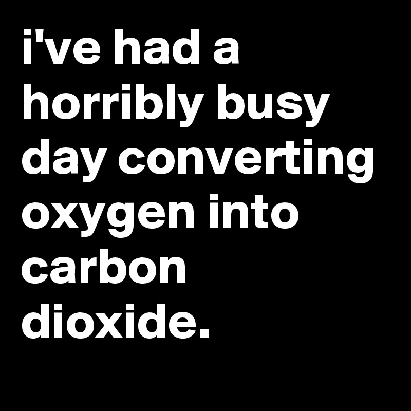 i've had a horribly busy day converting oxygen into carbon dioxide.