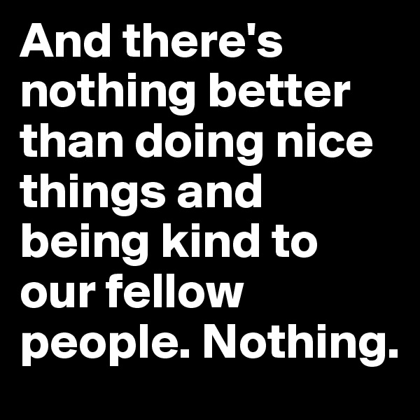 And there's nothing better than doing nice things and being kind to our fellow people. Nothing.