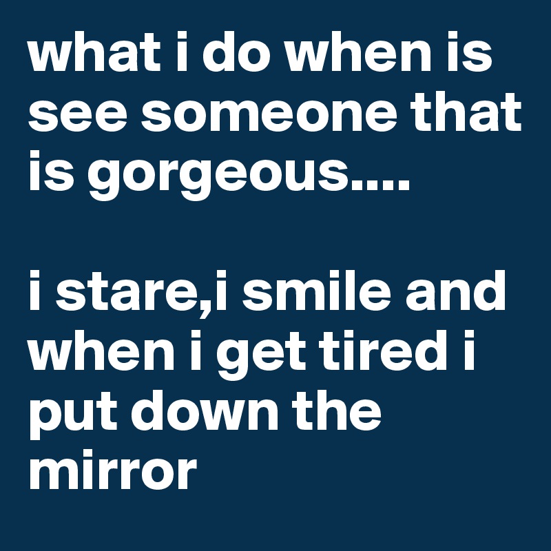 what i do when is see someone that is gorgeous.... 

i stare,i smile and when i get tired i put down the mirror